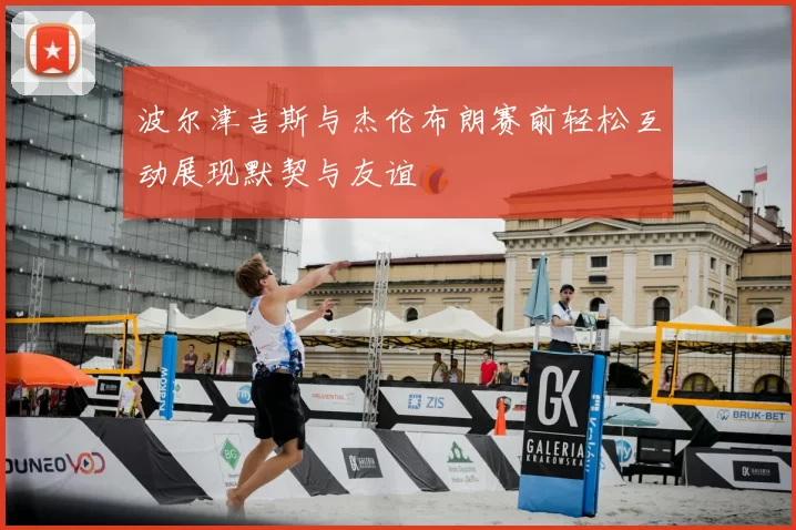 波尔津吉斯与杰伦布朗赛前轻松互动展现默契与友谊