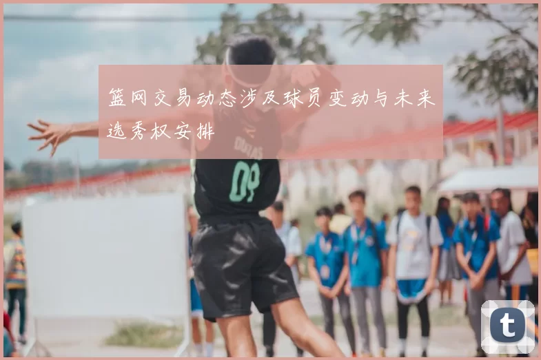篮网交易动态涉及球员变动与未来选秀权安排