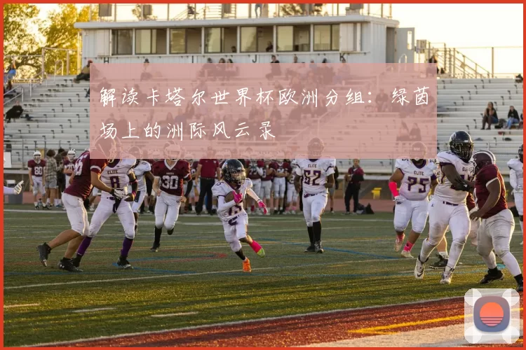 解读卡塔尔世界杯欧洲分组：绿茵场上的洲际风云录