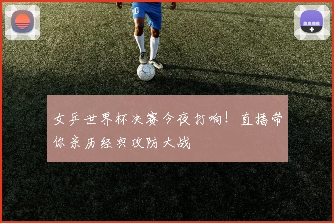 女乒世界杯决赛今夜打响!直播带你亲历经典攻防大战