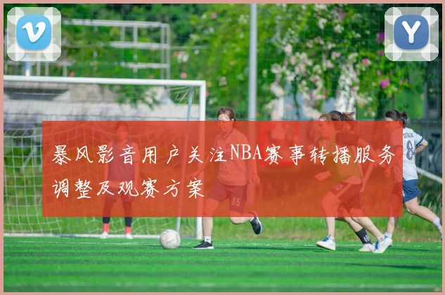 暴风影音用户关注NBA赛事转播服务调整及观赛方案