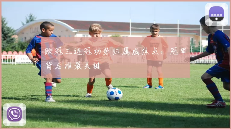欧冠三连冠功劳归属成焦点,冠军背后谁最关键