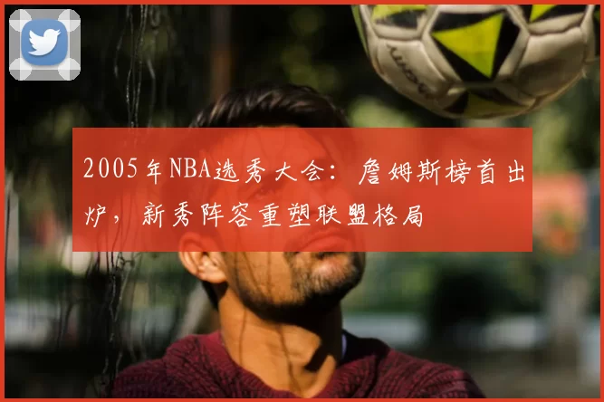 2005年NBA选秀大会：詹姆斯榜首出炉，新秀阵容重塑联盟格局