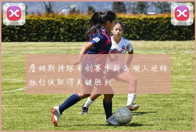 詹姆斯持球率创赛季新高湖人逆转独行侠取得关键胜利