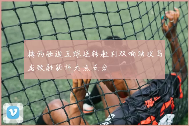 梅西独造五球逆转胜利双响助攻乌龙致胜获评九点五分