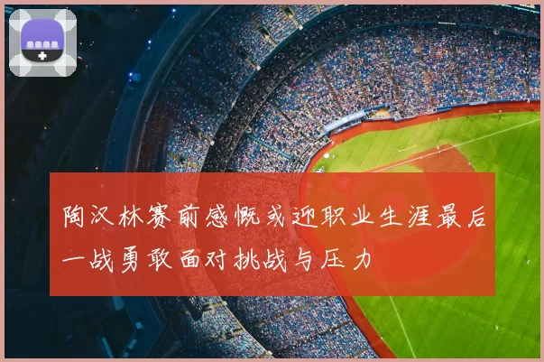 陶汉林赛前感慨或迎职业生涯最后一战勇敢面对挑战与压力