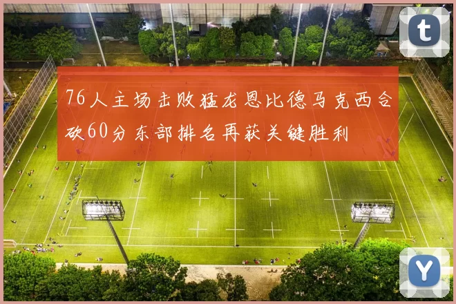 76人主场击败猛龙恩比德马克西合砍60分东部排名再获关键胜利