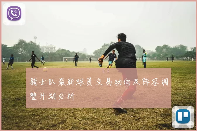 骑士队最新球员交易动向及阵容调整计划分析