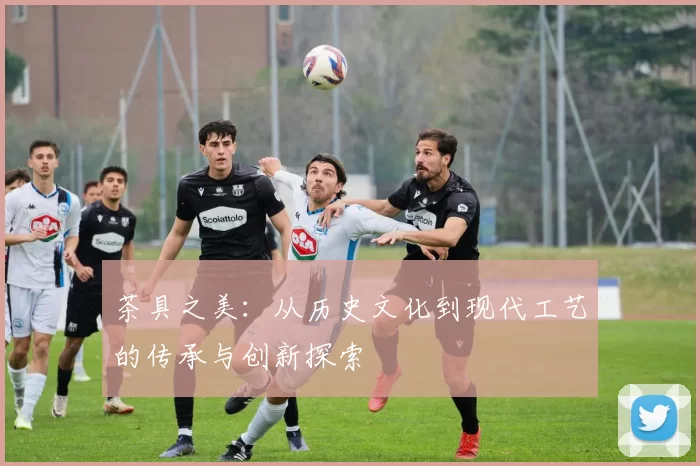 茶具之美:从历史文化到现代工艺的传承与创新探索