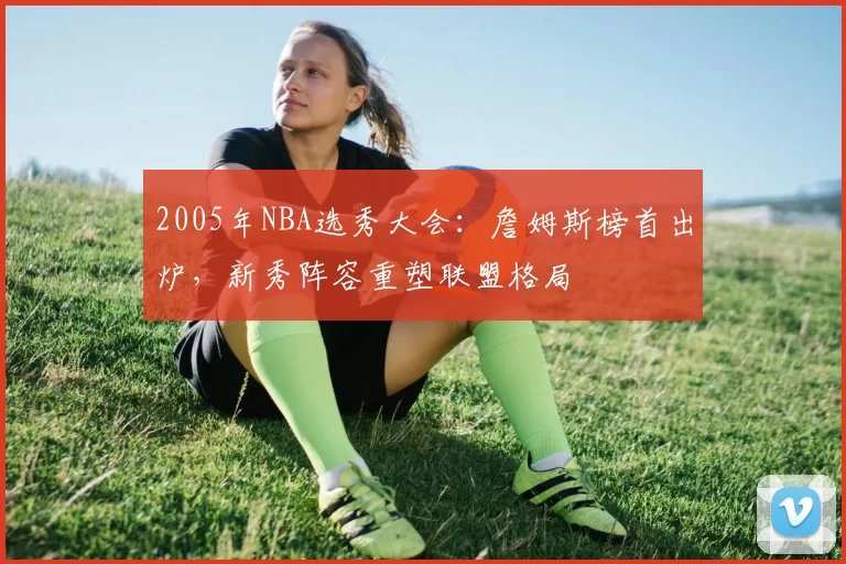 2005年NBA选秀大会：詹姆斯榜首出炉，新秀阵容重塑联盟格局