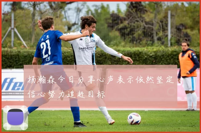 杨瀚森今日分享心声表示依然坚定信心努力追赶目标