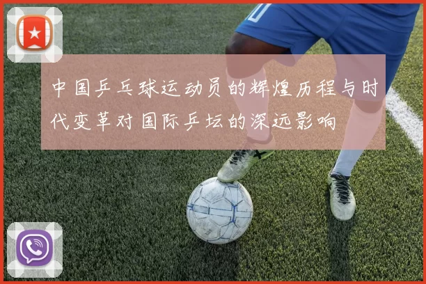 中国乒乓球运动员的辉煌历程与时代变革对国际乒坛的深远影响