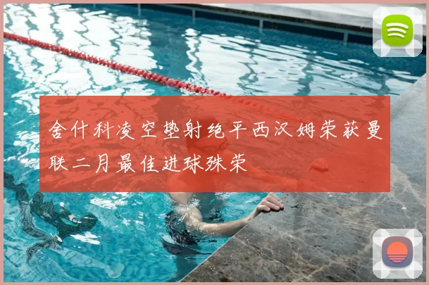 舍什科凌空垫射绝平西汉姆荣获曼联二月最佳进球殊荣
