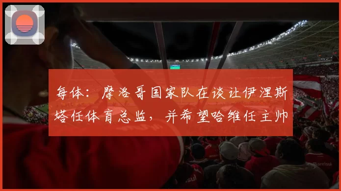 每体:摩洛哥国家队在谈让伊涅斯塔任体育总监,并希望哈维任主帅