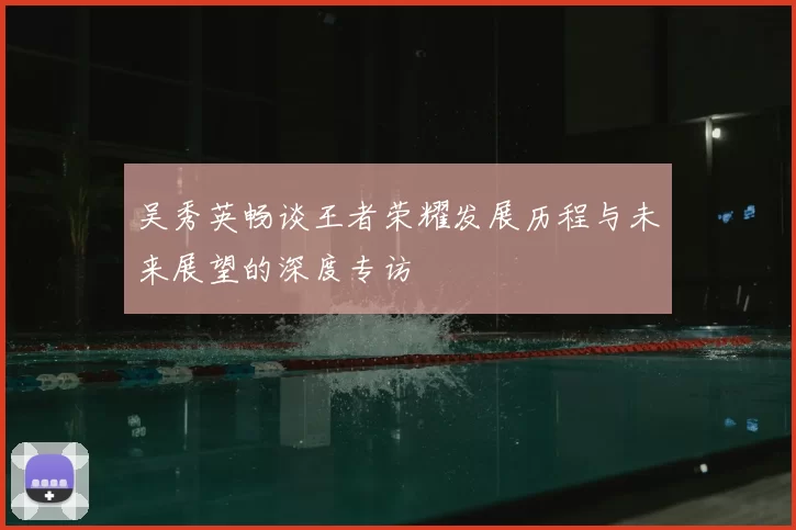 吴秀英畅谈王者荣耀发展历程与未来展望的深度专访