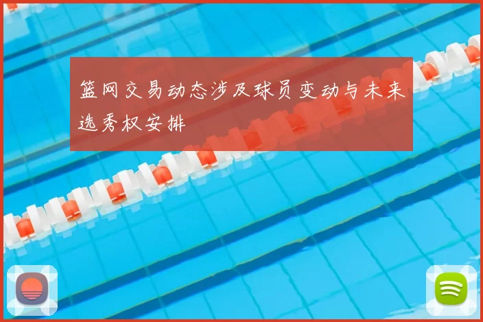 篮网交易动态涉及球员变动与未来选秀权安排