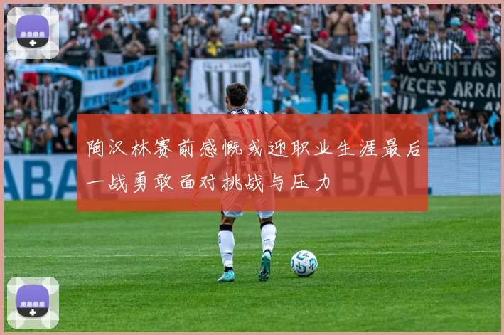 陶汉林赛前感慨或迎职业生涯最后一战勇敢面对挑战与压力