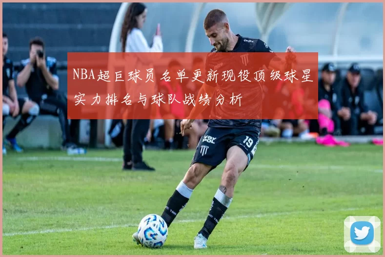 NBA超巨球员名单更新现役顶级球星实力排名与球队战绩分析