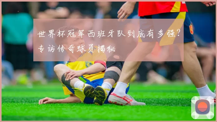 世界杯冠军西班牙队到底有多强？专访传奇球员揭秘