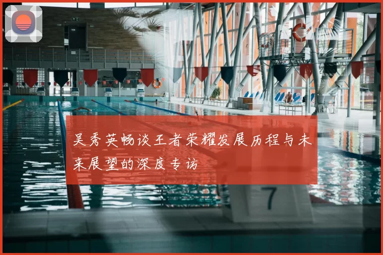 吴秀英畅谈王者荣耀发展历程与未来展望的深度专访