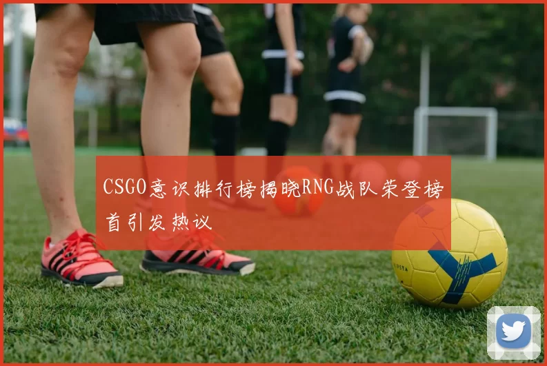 CSGO意识排行榜揭晓RNG战队荣登榜首引发热议