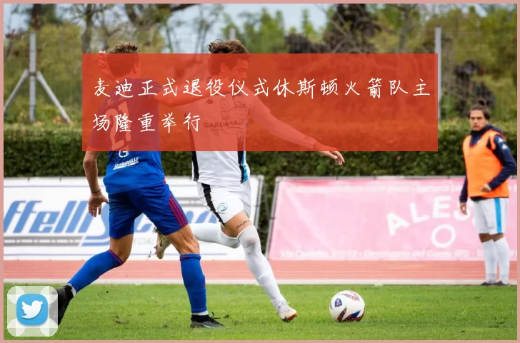 麦迪正式退役仪式休斯顿火箭队主场隆重举行