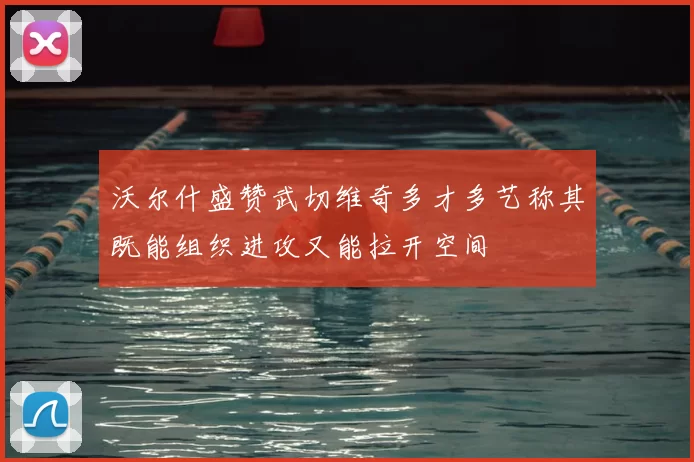 沃尔什盛赞武切维奇多才多艺称其既能组织进攻又能拉开空间