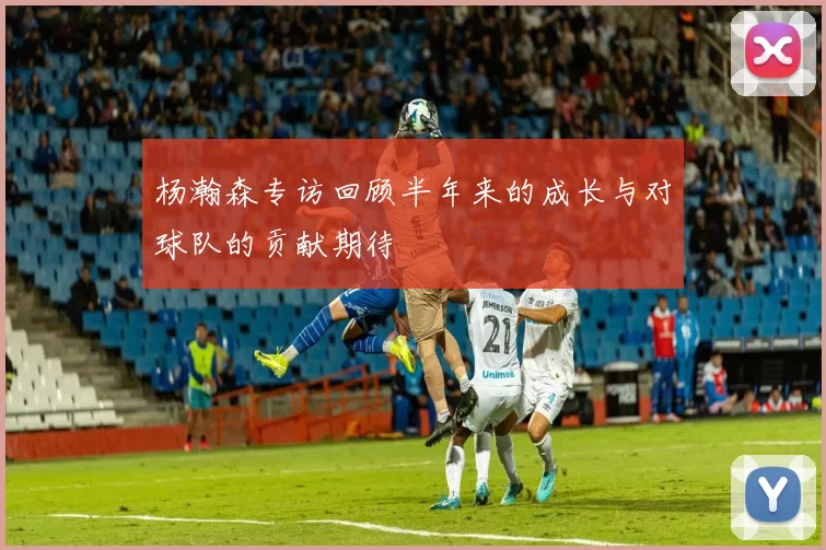 杨瀚森专访回顾半年来的成长与对球队的贡献期待